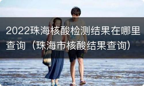 2022珠海核酸检测结果在哪里查询（珠海市核酸结果查询）