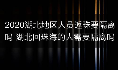 2020湖北地区人员返珠要隔离吗 湖北回珠海的人需要隔离吗
