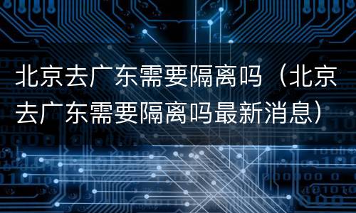 北京去广东需要隔离吗（北京去广东需要隔离吗最新消息）