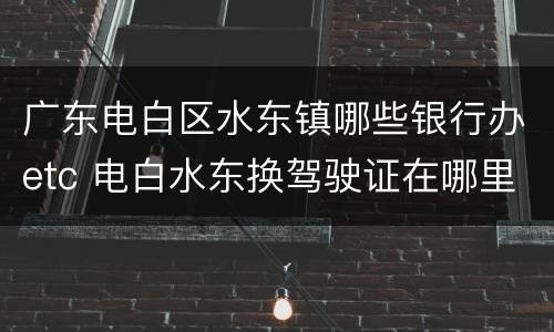 广东电白区水东镇哪些银行办etc 电白水东换驾驶证在哪里