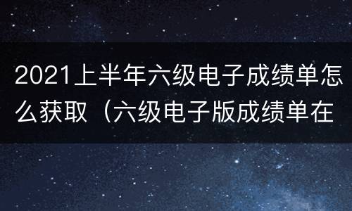 2021上半年六级电子成绩单怎么获取（六级电子版成绩单在哪下载）