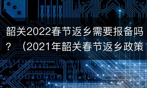 韶关2022春节返乡需要报备吗？（2021年韶关春节返乡政策）