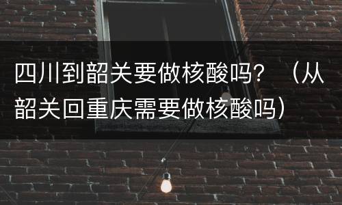 四川到韶关要做核酸吗？（从韶关回重庆需要做核酸吗）