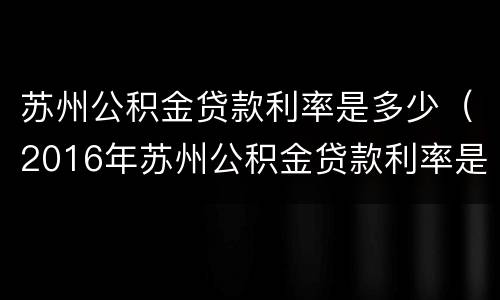 苏州公积金贷款利率是多少（2016年苏州公积金贷款利率是多少）