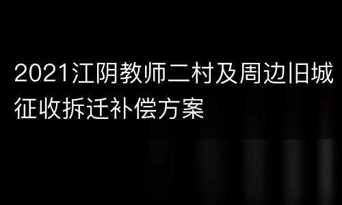 2021江阴教师二村及周边旧城征收拆迁补偿方案