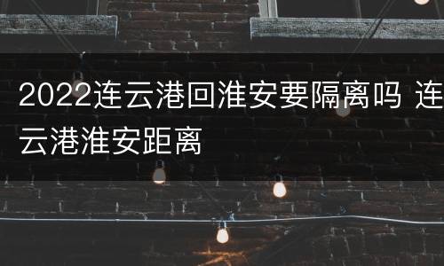 2022连云港回淮安要隔离吗 连云港淮安距离
