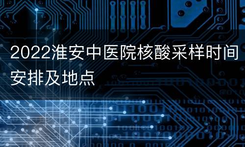 2022淮安中医院核酸采样时间安排及地点