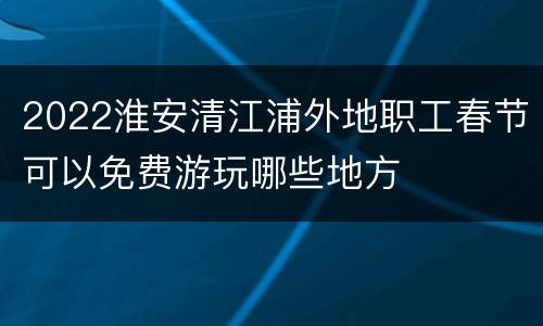 2022淮安清江浦外地职工春节可以免费游玩哪些地方