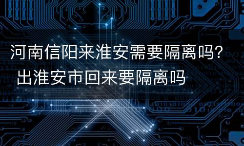 河南信阳来淮安需要隔离吗？ 出淮安市回来要隔离吗
