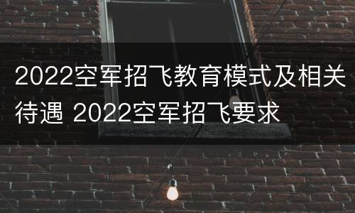 2022空军招飞教育模式及相关待遇 2022空军招飞要求
