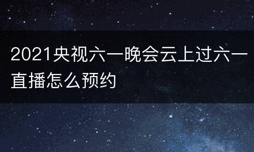 2021央视六一晚会云上过六一直播怎么预约