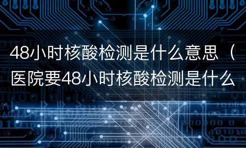 48小时核酸检测是什么意思（医院要48小时核酸检测是什么意思）