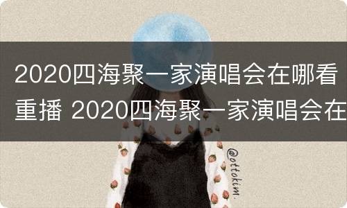 2020四海聚一家演唱会在哪看重播 2020四海聚一家演唱会在哪看重播视频