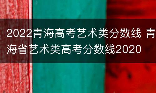 2022青海高考艺术类分数线 青海省艺术类高考分数线2020