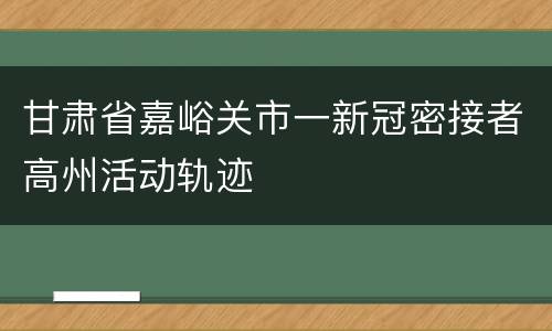 甘肃省嘉峪关市一新冠密接者高州活动轨迹