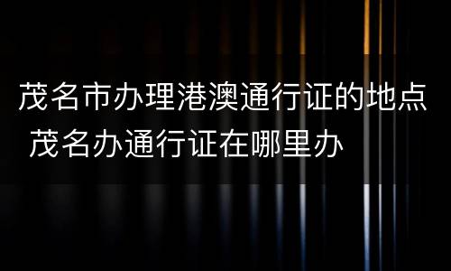 茂名市办理港澳通行证的地点 茂名办通行证在哪里办