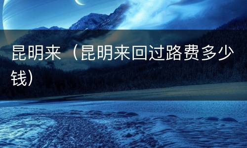 昆明来（昆明来回过路费多少钱）