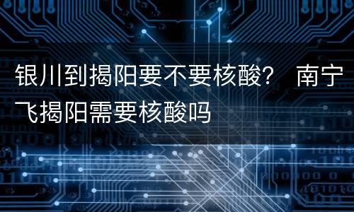 银川到揭阳要不要核酸？ 南宁飞揭阳需要核酸吗