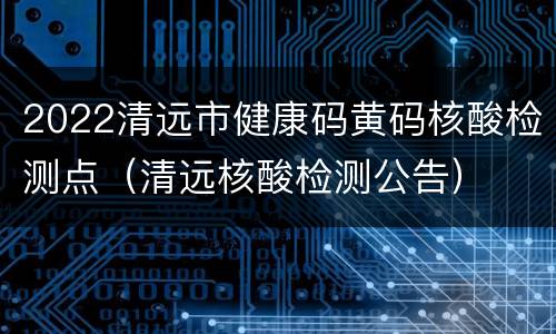 2022清远市健康码黄码核酸检测点（清远核酸检测公告）