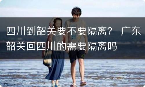 四川到韶关要不要隔离？ 广东韶关回四川的需要隔离吗