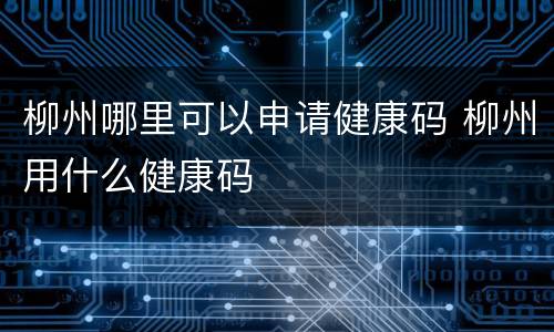 柳州哪里可以申请健康码 柳州用什么健康码
