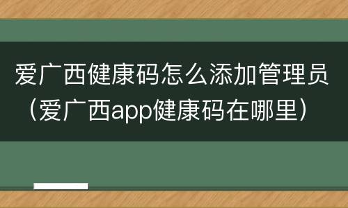 爱广西健康码怎么添加管理员（爱广西app健康码在哪里）