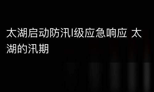 太湖启动防汛I级应急响应 太湖的汛期