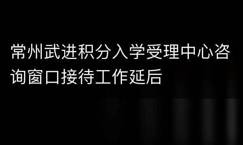 常州武进积分入学受理中心咨询窗口接待工作延后
