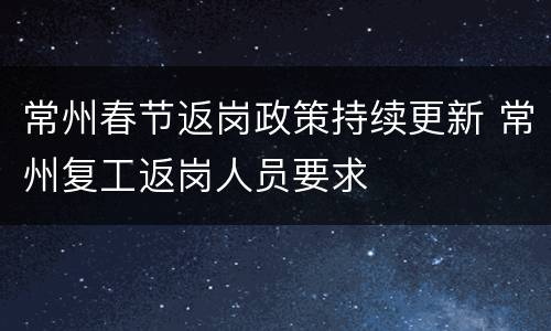 常州春节返岗政策持续更新 常州复工返岗人员要求