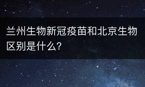 兰州生物新冠疫苗和北京生物区别是什么？