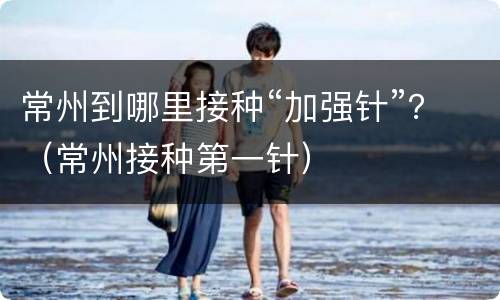 常州到哪里接种“加强针”？（常州接种第一针）