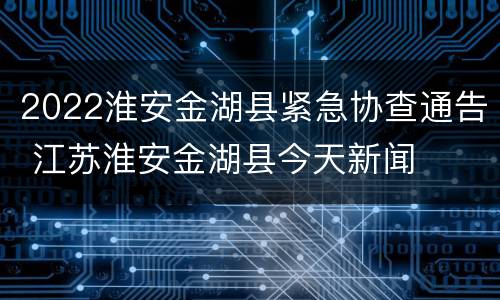 2022淮安金湖县紧急协查通告 江苏淮安金湖县今天新闻