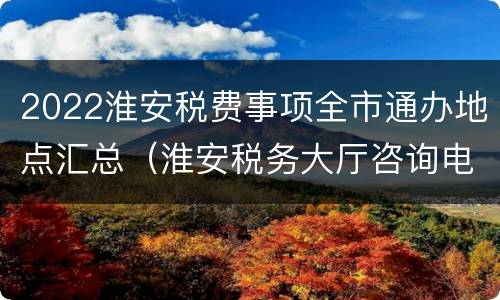 2022淮安税费事项全市通办地点汇总（淮安税务大厅咨询电话）