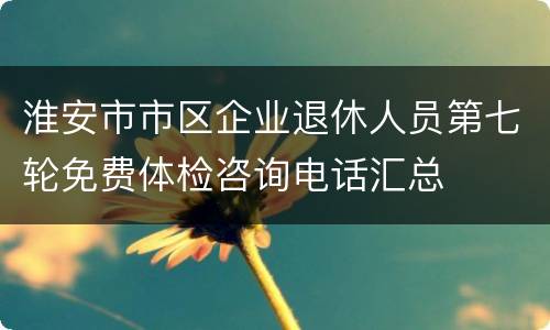 淮安市市区企业退休人员第七轮免费体检咨询电话汇总