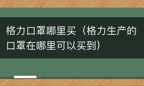 格力口罩哪里买（格力生产的口罩在哪里可以买到）