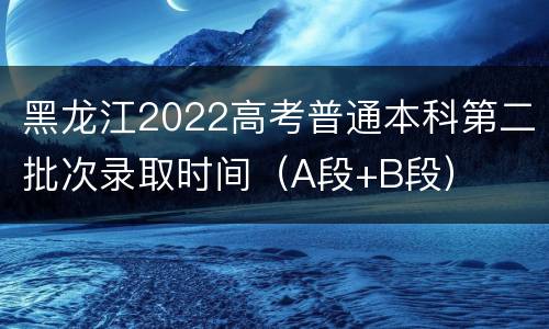 黑龙江2022高考普通本科第二批次录取时间（A段+B段）