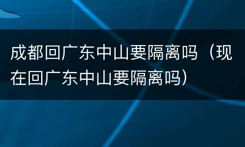 成都回广东中山要隔离吗（现在回广东中山要隔离吗）