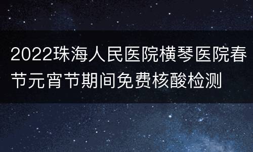 2022珠海人民医院横琴医院春节元宵节期间免费核酸检测