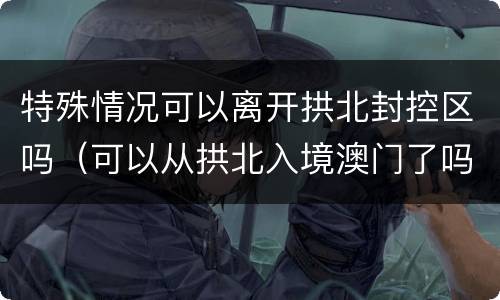 特殊情况可以离开拱北封控区吗（可以从拱北入境澳门了吗）