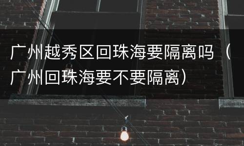 广州越秀区回珠海要隔离吗（广州回珠海要不要隔离）