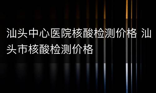 汕头中心医院核酸检测价格 汕头市核酸检测价格