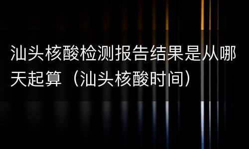 汕头核酸检测报告结果是从哪天起算（汕头核酸时间）