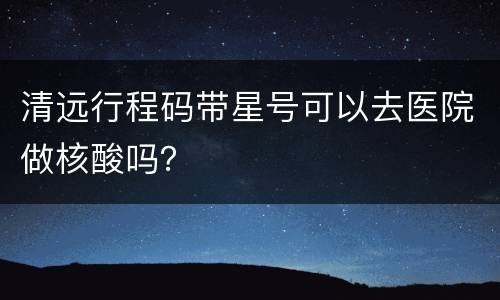 清远行程码带星号可以去医院做核酸吗？