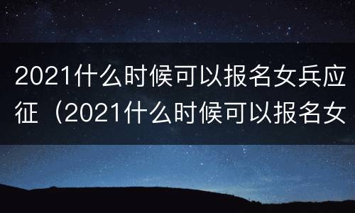 2021什么时候可以报名女兵应征（2021什么时候可以报名女兵应征学校）