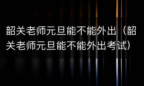 韶关老师元旦能不能外出（韶关老师元旦能不能外出考试）