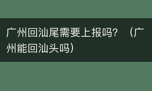 广州回汕尾需要上报吗？（广州能回汕头吗）