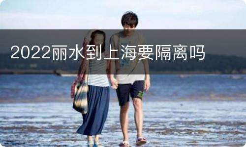 2022丽水到上海要隔离吗