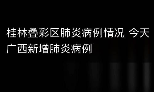桂林叠彩区肺炎病例情况 今天广西新增肺炎病例