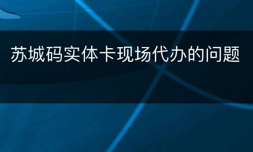 苏城码实体卡现场代办的问题