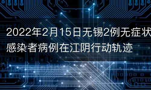 2022年2月15日无锡2例无症状感染者病例在江阴行动轨迹